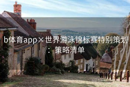 b体育app×世界游泳锦标赛特别策划：策略清单