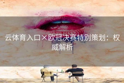云体育入口×欧冠决赛特别策划：权威解析