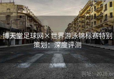 博天堂足球网×世界游泳锦标赛特别策划：深度评测