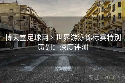 博天堂足球网×世界游泳锦标赛特别策划：深度评测