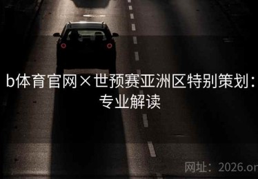 b体育官网×世预赛亚洲区特别策划：专业解读