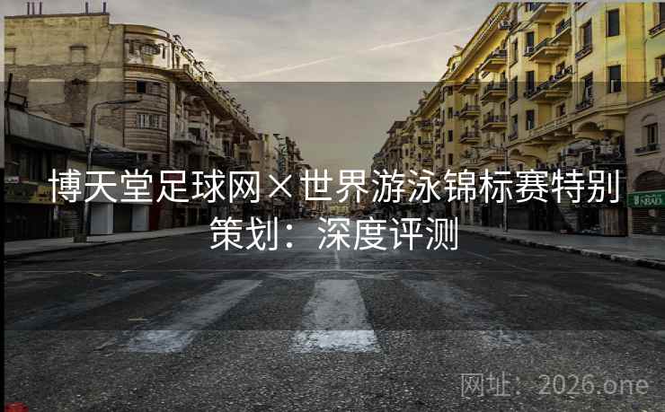 博天堂足球网×世界游泳锦标赛特别策划:深度评测 博天堂足球网×世界游泳锦标赛特别策划:深度评测